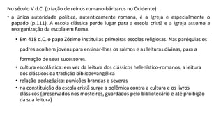 No século V d.C. (criação de reinos romano-bárbaros no Ocidente):
• a única autoridade política, autenticamente romana, é a Igreja e especialmente o
papado (p.111). A escola clássica perde lugar para a escola cristã e a Igreja assume a
reorganização da escola em Roma.
• Em 418 d.C. o papa Zózimo institui as primeiras escolas religiosas. Nas paróquias os
padres acolhem jovens para ensinar-lhes os salmos e as leituras divinas, para a
formação de seus sucessores.
• cultura escolástica: em vez da leitura dos clássicos helenístico-romanos, a leitura
dos clássicos da tradição bíblicoevangélica
• relação pedagógica: punições brandas e severas
• na constituição da escola cristã surge a polêmica contra a cultura e os livros
clássicos (preservados nos mosteiros, guardados pelo bibliotecário e até proibição
da sua leitura)
 