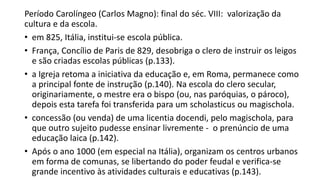 Período Carolíngeo (Carlos Magno): final do séc. VIII: valorização da
cultura e da escola.
• em 825, Itália, institui-se escola pública.
• França, Concílio de Paris de 829, desobriga o clero de instruir os leigos
e são criadas escolas públicas (p.133).
• a Igreja retoma a iniciativa da educação e, em Roma, permanece como
a principal fonte de instrução (p.140). Na escola do clero secular,
originariamente, o mestre era o bispo (ou, nas paróquias, o pároco),
depois esta tarefa foi transferida para um scholasticus ou magischola.
• concessão (ou venda) de uma licentia docendi, pelo magischola, para
que outro sujeito pudesse ensinar livremente - o prenúncio de uma
educação laica (p.142).
• Após o ano 1000 (em especial na Itália), organizam os centros urbanos
em forma de comunas, se libertando do poder feudal e verifica-se
grande incentivo às atividades culturais e educativas (p.143).
 
