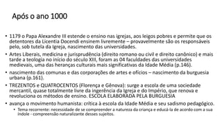 Após o ano 1000
• 1179 o Papa Alexandre III estende o ensino nas igrejas, aos leigos pobres e permite que os
detentores da Licentia Docendi ensinem livremente – provavelmente são os responsáveis
pelo, sob tutela da Igreja, nascimento das universidades.
• Artes Liberais, medicina e jurisprudência (direito romano ou civil e direito canônico) e mais
tarde a teologia no início do século XIII, foram as 04 faculdades das universidades
medievais, uma das heranças culturais mais significativas da Idade Média (p.146).
• nascimento das comunas e das corporações de artes e ofícios – nascimento da burguesia
urbana (p.161).
• TREZENTOS e QUATROCENTOS (Florença e Gênova): surge a escola de uma sociedade
mercantil, quase totalmente livre da ingerência da Igreja e do Império, que renova e
revoluciona os métodos de ensino. ESCOLA ELABORADA PELA BURGUESIA
• avança o movimento humanista: crítica à escola da Idade Média e seu sadismo pedagógico.
• Tema recorrente: necessidade de se compreender a natureza da criança e educá-la de acordo com a sua
índole - compreensão naturalizante desses sujeitos.
 