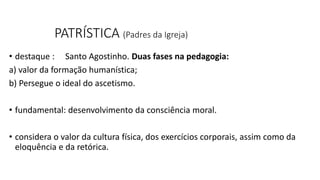 PATRÍSTICA (Padres da Igreja)
• destaque : Santo Agostinho. Duas fases na pedagogia:
a) valor da formação humanística;
b) Persegue o ideal do ascetismo.
• fundamental: desenvolvimento da consciência moral.
• considera o valor da cultura física, dos exercícios corporais, assim como da
eloquência e da retórica.
 