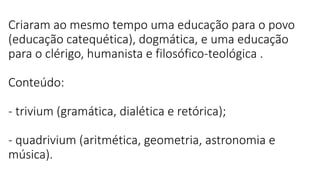 Criaram ao mesmo tempo uma educação para o povo
(educação catequética), dogmática, e uma educação
para o clérigo, humanista e filosófico-teológica .
Conteúdo:
- trivium (gramática, dialética e retórica);
- quadrivium (aritmética, geometria, astronomia e
música).
 