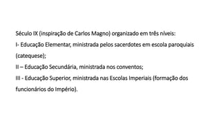 Século IX (inspiração de Carlos Magno) organizado em três níveis:
I- Educação Elementar, ministrada pelos sacerdotes em escola paroquiais
(catequese);
II – Educação Secundária, ministrada nos conventos;
III - Educação Superior, ministrada nas Escolas Imperiais (formação dos
funcionários do Império).
 