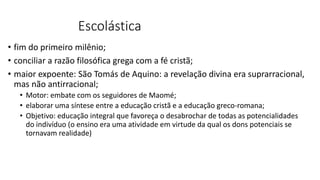 Escolástica
• fim do primeiro milênio;
• conciliar a razão filosófica grega com a fé cristã;
• maior expoente: São Tomás de Aquino: a revelação divina era suprarracional,
mas não antirracional;
• Motor: embate com os seguidores de Maomé;
• elaborar uma síntese entre a educação cristã e a educação greco-romana;
• Objetivo: educação integral que favoreça o desabrochar de todas as potencialidades
do indivíduo (o ensino era uma atividade em virtude da qual os dons potenciais se
tornavam realidade)
 