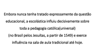 Embora nunca tenha tratado expressamente da questão
educacional, a escolástica influiu decisivamente sobre
toda a pedagogia católica(universal)
(no Brasil pelos Jesuítas, a partir de 1549) e exerce
influência na sala de aula tradicional até hoje.
 