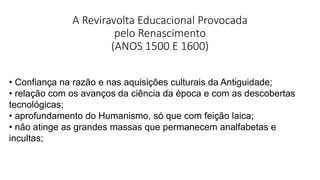 A Reviravolta Educacional Provocada
pelo Renascimento
(ANOS 1500 E 1600)
• Confiança na razão e nas aquisições culturais da Antiguidade;
• relação com os avanços da ciência da época e com as descobertas
tecnológicas;
• aprofundamento do Humanismo, só que com feição laica;
• não atinge as grandes massas que permanecem analfabetas e
incultas;
 