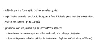 • voltada para a formação do homem burguês;
• a primeira grande revolução burguesa fora iniciada pelo monge agostiniano
Martinho Lutero (1483-1546);
• principal conseqüencia da Reforma Protestante:
- transferência da escola para as mãos do Estado nos países protestantes
- formação para o trabalho (A Ética Protestante e o Espírito do Capitalismo – Weber);
 