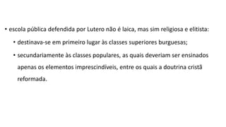 • escola pública defendida por Lutero não é laica, mas sim religiosa e elitista:
• destinava-se em primeiro lugar às classes superiores burguesas;
• secundariamente às classes populares, as quais deveriam ser ensinados
apenas os elementos imprescindíveis, entre os quais a doutrina cristã
reformada.
 