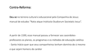 Contra-Reforma:
Deu-se no terreno cultural e educacional pela Companhia de Jesus:
manual de estudos “Ratio atque Institutio Studiorum Societatis Iesus”.
A partir de 1599, esse manual passou a fornecer aos sacerdotes-
professores os planos, os programas e os métodos de educação católica
- Santo Inácio quer que seus companheiros tenham domínio de si mesmo
e que sejam homens de caráter
 
