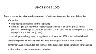ANOS 1500 E 1600
• forte presença dos utopistas base para as reflexões pedagógicas dos anos Seiscentos
• Comenius:
• enciclopédia do saber, a orbis scibilium;
• Didática - pesquisa sobre as metodologias chamadas de ativas (junto com as
palavras deve chegar às crianças, senão as coisas, pelo menos as imagens das coisas
e propõe a Schola ludus (p.221).
• classes dirigentes burguesas na Inglaterra instituiem em 1660 a fundação da Royal
Society inspirada no pensamento de Locke. Preocupação com a formação do
gentleman. As necessidades das crianças seriam supridas pelas paróquias com base na
lei dos pobres e nas escolas para o trabalho.
 