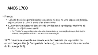 ANOS 1700
• França:
• La Salle discute os princípios da escola cristã na qual há uma separação didática,
organizacional e cultural entre o ler e o escrever.
• ILUMINISMO: Rousseau é considerado um dos pais da pedagogia moderna ao
focalizar os objetivos no sujeito.
• Em “Emilio” a redescoberta da educação dos sentidos, a valorização do jogo, do trabalho
manual, da experiência direta com as coisas na educação.
• 1773 há uma reviravolta na escola, em decorrência da supressão da
ordem dos jesuítas (a Companhia de Jesus), passando a escola a ser coisa
do Estado (p.247).
 