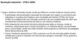 Revolução Industrial – 1750 à 1850:
• Surge a moderna instituição escolar, sendo que fábrica e a escola moderna nascem juntas.
• A politização, democratização e laicização da instrução, tem origem na consciência dos
indivíduos e na prática dos Estados e com revoluções da América (1776) e da França
(1789), há a exigência de uma instrução universal e de uma reorganização do saber, que
acompanhará o desenvolvimento da ciência e da indústria moderna.
• EUA: proposta de uma escola elementar gratuita para todas as crianças, sendo os
melhores, selecionados para a escola secundária e, os melhores destas, encaminhados
para a universidade, sendo que estão contidos nesta proposta os elementos da pedagogia
liberal-democrática (p.250).
• França: Condorcet apresenta em 1792 a natureza e os fins da instrução pública Estatal,
voltada para o povo e inspirada num laicismo que apregoa a instrução “única, gratuita e
neutra” (p.250).
 