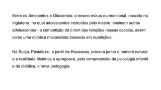 Entre os Setecentos e Oitocentos: o ensino mútuo ou monitorial, nascido na
Inglaterra, no qual adolescentes instruídos pelo mestre, ensinam outros
adolescentes - a competição dá o tom das relações nessas escolas, assim
como uma didática mecanicista baseada em repetições.
Na Suíça, Pestalozzi, a partir de Rousseau, procura juntar o homem natural
e a realidade histórica e apregoava, pela compreensão da psicologia infantil
e da didática, a nova pedagogia.
 