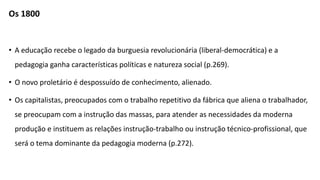 Os 1800
• A educação recebe o legado da burguesia revolucionária (liberal-democrática) e a
pedagogia ganha características políticas e natureza social (p.269).
• O novo proletário é despossuído de conhecimento, alienado.
• Os capitalistas, preocupados com o trabalho repetitivo da fábrica que aliena o trabalhador,
se preocupam com a instrução das massas, para atender as necessidades da moderna
produção e instituem as relações instrução-trabalho ou instrução técnico-profissional, que
será o tema dominante da pedagogia moderna (p.272).
 