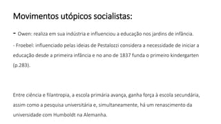 Movimentos utópicos socialistas:
- Owen: realiza em sua indústria e influenciou a educação nos jardins de infância.
- Froebel: influenciado pelas ideias de Pestalozzi considera a necessidade de iniciar a
educação desde a primeira infância e no ano de 1837 funda o primeiro kindergarten
(p.283).
Entre ciência e filantropia, a escola primária avança, ganha força à escola secundária,
assim como a pesquisa universitária e, simultaneamente, há um renascimento da
universidade com Humboldt na Alemanha.
 