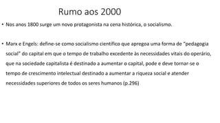 Rumo aos 2000
• Nos anos 1800 surge um novo protagonista na cena histórica, o socialismo.
• Marx e Engels: define-se como socialismo científico que apregoa uma forma de “pedagogia
social” do capital em que o tempo de trabalho excedente às necessidades vitais do operário,
que na sociedade capitalista é destinado a aumentar o capital, pode e deve tornar-se o
tempo de crescimento intelectual destinado a aumentar a riqueza social e atender
necessidades superiores de todos os seres humanos (p.296)
 