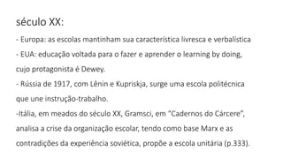 século XX:
- Europa: as escolas mantinham sua característica livresca e verbalística
- EUA: educação voltada para o fazer e aprender o learning by doing,
cujo protagonista é Dewey.
- Rússia de 1917, com Lênin e Kupriskja, surge uma escola politécnica
que une instrução-trabalho.
-Itália, em meados do século XX, Gramsci, em “Cadernos do Cárcere”,
analisa a crise da organização escolar, tendo como base Marx e as
contradições da experiência soviética, propõe a escola unitária (p.333).
 