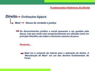 Direito Civilizações Egípcia
Maat Deusa da verdade e justiça
Os discernimentos jurídico e social passaram a ser guiados pela
deusa, mas que neste caso excepcionalmente era utilizado como um
princípio filosófico da ordem e harmonia cósmica do povo.
Portanto...
Maat era o conjunto de valores para a aplicação do direito. A
‘Manutenção de Maat” era um dos deveres fundamentais do
Faraó.
Fundamentos Históricos do Direito
 