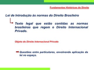 Lei de Introdução às normas do Direito Brasileiro
Texto legal que estão contidas as normas
brasileiras que regem o Direito Internacional
Privado.
Objeto do Direito Internacional Privado
Questões entre particulares, envolvendo aplicação da
lei no espaço.
Fundamentos Históricos do Direito
 