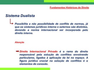 Sistema Dualista
Possibilita a não possibilidade de conflito de normas, já
que os sistemas jurídicos interno e externos são distintos,
devendo a norma internacional ser incorporada pelo
direito interno.
Atenção
Direito Internacional Privado é o ramo do direito
responsável pela solução de conflitos envolvendo
particulares, ligados à aplicação da lei no espaço. A
figura jurídica crucial na solução de conflitos é o
elementos de conexão.
Fundamentos Históricos do Direito
 