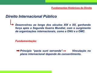 Direito Internacional Público
Desenvolveu ao longo dos séculos XIX e XX, ganhando
força após a Segunda Guerra Mundial, com o surgimento
de organizações internacionais, como a ONU e a OMC.
Fundamentação:
Princípio “pacta sunt servanda”. Vinculação no
plano internacional depende do consentimento.
Fundamentos Históricos do Direito
 