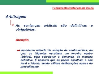 Arbitragem
As sentenças arbitrais são definitivas e
obrigatórias.
Atenção
Importante método de solução de controvérsias, no
qual os litigantes escolhem um terceiro neutro
(árbitro), para solucionar a demanda, de maneira
definitiva. É possível que as partes escolham o seu
local e idioma, sendo válidas deliberações acerca do
procedimento.
Fundamentos Históricos do Direito
 