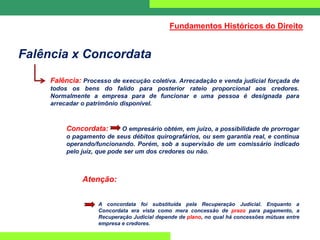 Falência x Concordata
Falência: Processo de execução coletiva. Arrecadação e venda judicial forçada de
todos os bens do falido para posterior rateio proporcional aos credores.
Normalmente a empresa para de funcionar e uma pessoa é designada para
arrecadar o patrimônio disponível.
Concordata: O empresário obtém, em juízo, a possibilidade de prorrogar
o pagamento de seus débitos quirografários, ou sem garantia real, e continua
operando/funcionando. Porém, sob a supervisão de um comissário indicado
pelo juiz, que pode ser um dos credores ou não.
Atenção:
A concordata foi substituída pela Recuperação Judicial. Enquanto a
Concordata era vista como mera concessão de prazo para pagamento, a
Recuperação Judicial depende de plano, no qual há concessões mútuas entre
empresa e credores.
Fundamentos Históricos do Direito
 