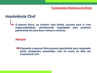 Insolvência Civil
A pessoa física, ao contrair uma dívida, assume para si uma
responsabilidade, devidamente respaldada pela potência
patrimonial de seus bens móveis e imóveis.
Atenção
Enquanto a pessoa física possuir patrimônio para responder
pelas obrigações assumidas, não há como se falar em
insolvência civil.
Fundamentos Históricos do Direito
 