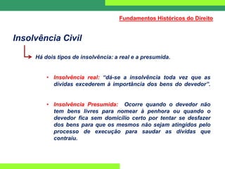 Insolvência Civil
Há dois tipos de insolvência: a real e a presumida.
• Insolvência real: “dá-se a insolvência toda vez que as
dívidas excederem à importância dos bens do devedor”.
• Insolvência Presumida: Ocorre quando o devedor não
tem bens livres para nomear à penhora ou quando o
devedor fica sem domicílio certo por tentar se desfazer
dos bens para que os mesmos não sejam atingidos pelo
processo de execução para saudar as dívidas que
contraiu.
Fundamentos Históricos do Direito
 
