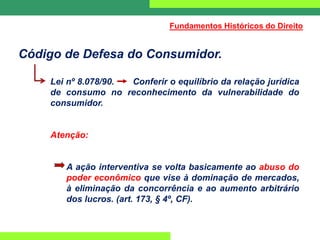 Código de Defesa do Consumidor.
Lei nº 8.078/90. Conferir o equilíbrio da relação jurídica
de consumo no reconhecimento da vulnerabilidade do
consumidor.
Atenção:
A ação interventiva se volta basicamente ao abuso do
poder econômico que vise à dominação de mercados,
à eliminação da concorrência e ao aumento arbitrário
dos lucros. (art. 173, § 4º, CF).
Fundamentos Históricos do Direito
 