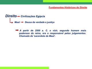 Direito Civilizações Egípcia
Maat Deusa da verdade e justiça
A partir de 2500 a. C. o vizir, segundo homem mais
poderoso do reino, era o responsável pelos julgamentos.
Chamado de ‘sacerdote de Maat’.
Fundamentos Históricos do Direito
 