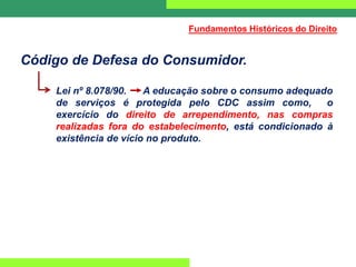 Código de Defesa do Consumidor.
Lei nº 8.078/90. A educação sobre o consumo adequado
de serviços é protegida pelo CDC assim como, o
exercício do direito de arrependimento, nas compras
realizadas fora do estabelecimento, está condicionado à
existência de vício no produto.
Fundamentos Históricos do Direito
 
