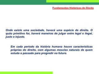 Onde existe uma sociedade, haverá uma espécie de direito. O
quão primitivo for, haverá maneiras de julgar entre legal e ilegal,
justo e injusto.
Em cada período da história humana houve características
próprias do direito, com algumas mesclas naturais de quem
estuda o passado para progredir no futuro.
Fundamentos Históricos do Direito
 