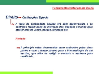 Direito Civilizações Egípcia
A ideia de propriedade privada era bem desenvolvida e os
contratos faziam parte da interação dos cidadãos servindo para
atestar atos de venda, doação, fundação etc.
Atenção
A princípio estes documentos eram assinados pelas duas
partes e com o tempo passou para a intermediação de um
escriba, que além de redigir o contrato o assinava para
certificá-lo.
Fundamentos Históricos do Direito
 