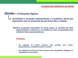 Direito Civilizações Egípcia
Acusadores e acusados representavam a si próprios, tendo que
argumentar sob um juramento de que fosse dita a verdade.
Para acusações recorrentes ou muito sérias, os escribas da corte
documentavam a denúncia e o veredito do caso era guardado para
referência futura (jurisprudência).
Punições
• Os culpados de crimes menores eram punidos com multas,
espancamentos, mutilações faciais ou exílios.
• Os culpados de crimes de crimes maiores eram decapitados, afogados ou
empalados em uma estaca.
Fundamentos Históricos do Direito
 