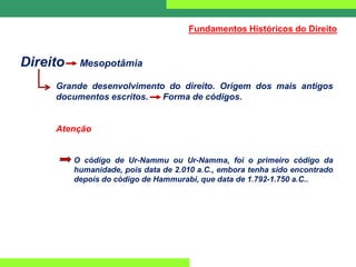 Direito Mesopotâmia
Grande desenvolvimento do direito. Origem dos mais antigos
documentos escritos. Forma de códigos.
Atenção
O código de Ur-Nammu ou Ur-Namma, foi o primeiro código da
humanidade, pois data de 2.010 a.C., embora tenha sido encontrado
depois do código de Hammurabi, que data de 1.792-1.750 a.C..
Fundamentos Históricos do Direito
 