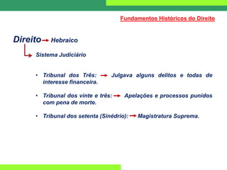 Direito Hebraico
Sistema Judiciário
• Tribunal dos Três: Julgava alguns delitos e todas de
interesse financeira.
• Tribunal dos vinte e três: Apelações e processos punidos
com pena de morte.
• Tribunal dos setenta (Sinédrio): Magistratura Suprema.
Fundamentos Históricos do Direito
 