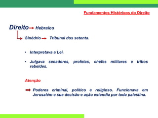Direito Hebraico
Sinédrio Tribunal dos setenta.
• Interpretava a Lei.
• Julgava senadores, profetas, chefes militares e tribos
rebeldes.
Atenção
Poderes criminal, político e religioso. Funcionava em
Jerusalém e sua decisão e ação estendia por toda palestina.
Fundamentos Históricos do Direito
 