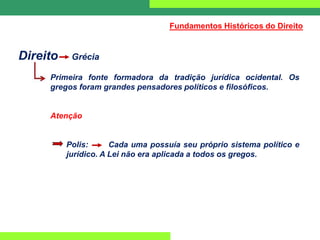 Direito Grécia
Primeira fonte formadora da tradição jurídica ocidental. Os
gregos foram grandes pensadores políticos e filosóficos.
Atenção
Polis: Cada uma possuía seu próprio sistema político e
jurídico. A Lei não era aplicada a todos os gregos.
Fundamentos Históricos do Direito
 