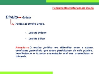 Direito Grécia
Fontes do Direito Grego.
• Leis de Drácon
• Leis de Sólon
Atenção O ensino jurídico era difundido entre a classe
dominante permitindo que todos participasse da vida pública,
manifestando e fazendo sustentação oral nas assembleias e
tribunais.
Fundamentos Históricos do Direito
 