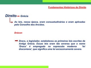 Direito Grécia
As leis, nessa época, eram consuetudinárias e eram aplicadas
pelo Conselho dos Anciãos.
Drácon
Draco, o legislador, estabeleceu as primeiras leis escritas da
Antiga Grécia. Essas leis eram tão severas que o nome
‘Draco’ é empregado na expressão moderna ‘lei
draconiana’, que significa uma lei excessivamente severa.
Fundamentos Históricos do Direito
 