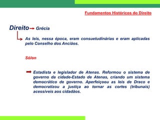 Direito Grécia
As leis, nessa época, eram consuetudinárias e eram aplicadas
pelo Conselho dos Anciãos.
Sólon
Estadista e legislador de Atenas. Reformou o sistema de
governo da cidade-Estado de Atenas, criando um sistema
democrático de governo. Aperfeiçoou as leis de Draco e
democratizou a justiça ao tornar as cortes (tribunais)
acessíveis aos cidadãos.
Fundamentos Históricos do Direito
 