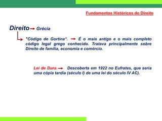 Direito Grécia
"Código de Gortina“. É o mais antigo e o mais completo
código legal grego conhecido. Tratava principalmente sobre
Direito de família, economia e comércio.
Lei de Dura. Descoberta em 1922 no Eufrates, que seria
uma cópia tardia (século I) de uma lei do século IV AC).
Fundamentos Históricos do Direito
 