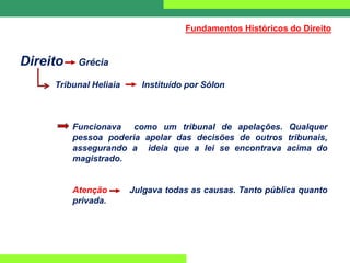 Direito Grécia
Tribunal Heliaia Instituído por Sólon
Funcionava como um tribunal de apelações. Qualquer
pessoa poderia apelar das decisões de outros tribunais,
assegurando a ideia que a lei se encontrava acima do
magistrado.
Atenção Julgava todas as causas. Tanto pública quanto
privada.
Fundamentos Históricos do Direito
 