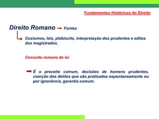 Direito Romano Fontes
Costumes, leis, plebiscito, interpretação dos prudentes e editos
dos magistrados.
Conceito romano de lei
É o preceito comum, decisões de homens prudentes,
coerção dos delitos que são praticados espontaneamente ou
por ignorância, garantia comum.
Fundamentos Históricos do Direito
 