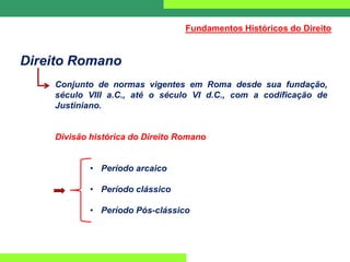Direito Romano
Conjunto de normas vigentes em Roma desde sua fundação,
século VIII a.C., até o século VI d.C., com a codificação de
Justiniano.
Divisão histórica do Direito Romano
• Período arcaico
• Período clássico
• Período Pós-clássico
Fundamentos Históricos do Direito
 