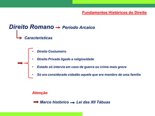 Direito Romano Período Arcaico
Características
• Direito Costumeiro
• Direito Privado ligado a religiosidade
• Estado só intervia em caso de guerra ou crime mais grave
• Só era considerado cidadão aquele que era membro de uma família
Atenção
Marco histórico Lei das XII Tábuas
Fundamentos Históricos do Direito
 