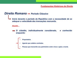 Direito Romano Período Clássico
Início durante o período da República com a necessidade de se
adequar a velocidade das transações mercantis.
Assim...
O cidadão, individualmente considerado, e conhecido
enquanto:
• Proprietário.
• Agente que celebra contratos.
• Pessoa que transmite seu patrimônio entre vivos e após a morte.
Fundamentos Históricos do Direito
 