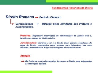 Direito Romano Período Clássico
Características Marcado pelas atividades dos Pretores e
Jurisconsultos.
Pretores: Magistrado encarregado da administração da Justiça civis e,
também nas causas do direito publico.
Jurisconsultos: Interpreta a lei e o Direito. Eram grandes estudiosos da
regra de Direito, contratados pelos pretores para informá-los nas suas
decisões. Assemelhavam à figura do advogado na sociedade atual.
Atenção
Os Pretores e os jurisconsultos tornaram o Direito mais adequados
às interações sociais.
Fundamentos Históricos do Direito
 