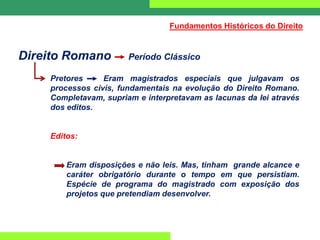 Direito Romano Período Clássico
Pretores Eram magistrados especiais que julgavam os
processos civis, fundamentais na evolução do Direito Romano.
Completavam, supriam e interpretavam as lacunas da lei através
dos editos.
Editos:
Eram disposições e não leis. Mas, tinham grande alcance e
caráter obrigatório durante o tempo em que persistiam.
Espécie de programa do magistrado com exposição dos
projetos que pretendiam desenvolver.
Fundamentos Históricos do Direito
 