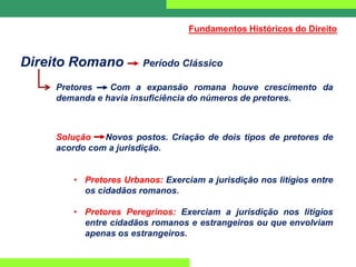 Direito Romano Período Clássico
Pretores Com a expansão romana houve crescimento da
demanda e havia insuficiência do números de pretores.
Solução Novos postos. Criação de dois tipos de pretores de
acordo com a jurisdição.
• Pretores Urbanos: Exerciam a jurisdição nos litígios entre
os cidadãos romanos.
• Pretores Peregrinos: Exerciam a jurisdição nos litígios
entre cidadãos romanos e estrangeiros ou que envolviam
apenas os estrangeiros.
Fundamentos Históricos do Direito
 